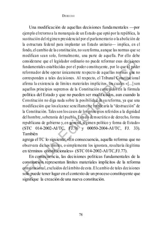DERECHO
cONSTITUCIONAL
78
Una modificación de aquellas decisiones fundamentales —por
ejemplo elretornoa la monarquía de un Estado que optó por la república, la
sustitución del régimen presidencial por el parlamentario o la abolición de
la estructura federal para implantar un Estado unitario— implica, en el
fondo, el cambio de la constitución, no sureforma,aunque las normas que se
modifican sean solo, formalmente, una parte de aquella. Por ello debe
considerarse que el legislador ordinario no puede reformar esas decisiones
fundamentales establecidas por el poder constituyente, por lo que el poder
reformador debe operar únicamente respecto de aquellas normas que no
corresponden a tales decisiones. Al respecto, el Tribunal Constitucional
afirma la existencia de límites materiales implícitos, los cuales «[...] son
aquellos principios supremos de la Constitución contenidos en la fórmula
política del Estado y que no pueden ser modificados, aun cuando la
Constitución no diga nada sobre la posibilidad de su reforma, ya que una
modificación que losalcance sencillamente implicaría la “destrucción” de
la Constitución. Talesson loscasos de los principios referidos a la dignidad
del hombre,soberanía del pueblo, Estado democrático de derecho, forma
republicana de gobierno y,en general, régimen político y forma de Estado»
(STC 014-2002-AI/TC, FJ.76 y 00050-2004-AI/TC, FJ. 33).
También
agrega elTC lo siguiente: «En consecuencia, aquella reforma que no
observara dichos límites, o simplemente los ignorara, resultaría ilegítima
en términos constitucionales» (STC 014-2002-AI/TC,FJ.77).
En consecuencia, las decisiones políticas fundamentales de la
constitución representan límites materiales implícitos de la reforma
constitucional,excluidos delámbito de esta.Elcambio de tales decisiones
solo puede tener lugar en elcontexto de un proceso constituyente que
signifique la creación de una nueva constitución.
 