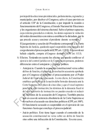 CARLos BLANC AS
BUSTAM ANTE
89
porimpedirlaselecciones presidenciales,parlamentarias,regionales y
municipales; por disolver el Congreso, salvo el caso previsto en
el artículo 134º de la Constitución; o por impedir la reunión o
funcionamiento delCongreso, elJurado Nacionalde Elecciones
y los organismos delsistema electoral. Salvo elprimersupuesto,
cuya extrema gravedad es evidente, los demás suponen la violación
delorden democráticocon mirasa establecer la dictadura, por lo
que procede acusar y sancionar al presidente durante su mandato.
Eljuzgamiento y sanción delPresidente corresponde a la Corte
Suprema de Justicia, quedando aquel suspendido en el ejercicio del
cargoduranteelprocesojudicial(CPP,art. 114.2). Encasodeser
hallado culpable, compete al Congreso destituirlo (CPP, art. 113.5).
b) Efectos. Teniendo en cuenta los efectos que puede conllevar el
ejercicio del control jurídico en la Constitución peruana, podemos
diferenciar entre el antejuicio y eljuicio político.
− Antejuicio. Cuando la acusación constitucional versa sobre
delitos de función, el efecto de la resolución acusatoria aprobada
por el Congreso es habilitar el procesamiento por el Poder
Judicial del funcionario acusado. A este efecto, la Constitución
establece que el fiscal de la nación debe formular denuncia ante la
Corte Suprema en el plazo de cinco días y que el vocal supremo
penal debe abrir instrucción; los términos de la denuncia fiscal ni
del auto apertorio de instrucción no pueden exceder ni reducir
los términos de la acusación del Congreso. También precisa
que en caso de sentencia absolutoria de la Corte Suprema se
devuelven alacusado sus derechos políticos (CPP,art.100º).
El funcionario acusado es suspendido en el ejercicio de sus
funciones hasta que concluya el procesojudicial.
− Juicio político. Este tiene lugar cuando el contenido de la
acusación constitucional no versa sobre un delito de función
sino sobre una infracción de la Constitución. En este caso,
 