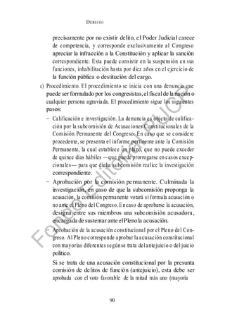 DERECHO
cONSTITUCIONAL
90
precisamente por no existir delito, el Poder Judicial carece
de competencia, y corresponde exclusivamente al Congreso
apreciar la infracción a la Constitución y aplicar la sanción
correspondiente. Esta puede consistir en la suspensión en sus
funciones, inhabilitación hasta por diez años en el ejercicio de
la función pública o destitución del cargo.
c) Procedimiento. El procedimiento se inicia con una denuncia que
puede serformulado por los congresistas,elfiscalde la nación o
cualquier persona agraviada. El procedimiento sigue los siguientes
pasos:
− Calificación e investigación. La denuncia es objeto de califica-
ción por la subcomisión de Acusaciones Constitucionales de la
Comisión Permanente del Congreso. En caso que se considere
procedente, se presenta el informe pertinente ante la Comisión
Permanente, la cual establece un plazo, que no puede exceder
de quince días hábiles —que puede prorrogarse en casos excep-
cionales— para que dicha subcomisión realice la investigación
correspondiente.
− Aprobación por la comisión permanente. Culminada la
investigación, en caso de que la subcomisión proponga la
acusación, la comisión permanente votará si formula acusación o
no ante el Pleno del Congreso. Encaso de aprobarse la acusación,
designa entre sus miembros una subcomisión acusadora,
encargada de sustentarante elPlenola acusación.
− Aprobación de la acusación constitucional por el Pleno del Con-
greso. Al Pleno corresponde aprobar la acusación constitucional
con mayorías diferentes segúnse trata delantejuicio o del juicio
político.
Si se trata de una acusación constitucional por la presunta
comisión de delitos de función (antejuicio), esta debe ser
aprobada con el voto favorable de la mitad más uno (mayoría
 