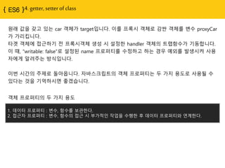 { ES6 }4. getter, setter of class
원래 값을 갖고 있는 car 객체가 target입니다. 이를 프록시 객체로 감싼 객체를 변수 proxyCar
가 가리킵니다.
타겟 객체에 접근하기 전 프록시객체 생성 시 설정한 handler 객체의 트랩함수가 기동합니다.
이 때, “writable: false”로 설정된 name 프로퍼티를 수정하고 하는 경우 예외를 발생시켜 사용
자에게 알려주는 방식입니다.
이번 시간의 주제로 돌아옵니다. 자바스크립트의 객체 프로퍼티는 두 가지 용도로 사용될 수
있다는 것을 기억하시면 좋겠습니다.
1. 데이터 프로퍼티 : 변수, 함수를 보관한다.
2. 접근자 프로퍼티 : 변수, 함수의 접근 시 부가적인 작업을 수행한 후 데이터 프로퍼티와 연계한다.
객체 프로퍼티의 두 가지 용도
 