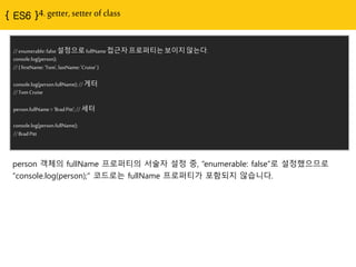 { ES6 }4. getter, setter of class
//enumerable:false설정으로fullName접근자프로퍼티는보이지않는다.
console.log(person);
//{ firstName:'Tom',lastName:'Cruise'}
console.log(person.fullName);// 게터
//Tom Cruise
person.fullName='BradPitt';// 세터
console.log(person.fullName);
//BradPitt
person 객체의 fullName 프로퍼티의 서술자 설정 중, “enumerable: false”로 설정했으므로
“console.log(person);” 코드로는 fullName 프로퍼티가 포함되지 않습니다.
 