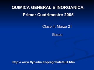 Clase 4. Marzo 21 Gases QUIMICA GENERAL E INORGANICA  Primer Cuatrimestre 2005 http:// www.ffyb.uba.ar/qcagral/default.htm 