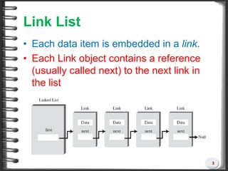 Link List
• Each data item is embedded in a link.
• Each Link object contains a reference
(usually called next) to the next link in
the list
3
 