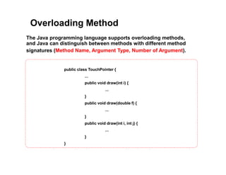 Overloading Method
The Java programming language supports overloading methods,
and Java can distinguish between methods with different method
signatures (Method Name, Argument Type, Number of Argument).
public class TouchPointer {
...
public void draw(int i) {
...
}
public void draw(double f) {
...
}
public void draw(int i, int j) {
...
}
}
 