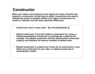Constructor
When you create a new instance (a new object) of a class using the new
keyword, a constructor for that class is called. Constructors are used to
initialize the instance variables (fields) of an object. Constructors are
similar to methods, but with some important differences.
• Constructor name is class name. Eg. YourClassName() {}
• Default constructor. If you don't define a constructor for a class, a
default parameterless constructor is automatically created by the
compiler. The default constructor calls the default parent constructor
(super()) and initializes all instance variables to default value.
• Default constructor is created only if there are no constructors. If you
define any constructor for your class, no default constructor is
automatically created.
 