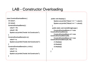 LAB - Constructor Overloading
class ConstrutOverloadDemo {
int value1;
int value2;
ConstrutOverloadDemo() {
value1 = 10;
value2 = 20;
System.out.println("Inside 1st Constructor");
}
ConstrutOverloadDemo(int a) {
value1 = a;
System.out.println("Inside 2nd Constructor");
}
ConstrutOverloadDemo(int a, int b) {
value1 = a;
value2 = b;
System.out.println("Inside 3rd Constructor");
}
public void display() {
System.out.println("Value1 === " + value1);
System.out.println("Value2 === " + value2);
}
public static void main(String[] args) {
ConstrutOverloadDemo c1 = new
ConstrutOverloadDemo();
ConstrutOverloadDemo c2 = new
ConstrutOverloadDemo(30);
ConstrutOverloadDemo c3 = new
ConstrutOverloadDemo(30, 40);
c1.display();
c2.display();
c3.display();
}
}
 