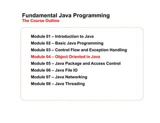 Fundamental Java Programming
The Course Outline
Module 01 – Introduction to Java
Module 02 – Basic Java Programming
Module 03 – Control Flow and Exception Handling
Module 04 – Object Oriented in Java
Module 05 – Java Package and Access Control
Module 06 – Java File IO
Module 07 – Java Networking
Module 08 – Java Threading
 