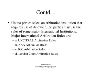 Contd…
• Unless parties select an arbitration institution that
requires use of its own rules, parties may use the
rules of some major International Institutions.
Major International Arbitration Rules are:
–
–
–
–

a. UNCITRAL Arbitration Rules
b. AAA Arbitration Rules
c. ICC Arbitration Rules
d. London Court Arbitration Rules

rajkumarfcasubscribe@yahoogroups.com

 