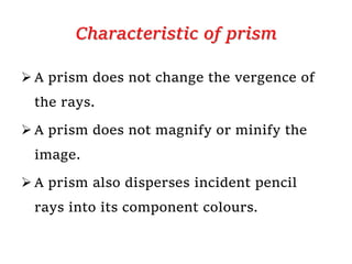 Characteristic of prism
 A prism does not change the vergence of
the rays.
 A prism does not magnify or minify the
image.
 A prism also disperses incident pencil
rays into its component colours.
 