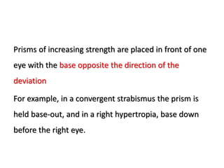 Prisms of increasing strength are placed in front of one
eye with the base opposite the direction of the
deviation
For example, in a convergent strabismus the prism is
held base-out, and in a right hypertropia, base down
before the right eye.
 