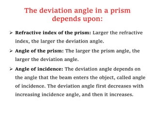 The deviation angle in a prism
depends upon:
 Refractive index of the prism: Larger the refractive
index, the larger the deviation angle.
 Angle of the prism: The larger the prism angle, the
larger the deviation angle.
 Angle of incidence: The deviation angle depends on
the angle that the beam enters the object, called angle
of incidence. The deviation angle first decreases with
increasing incidence angle, and then it increases.
 