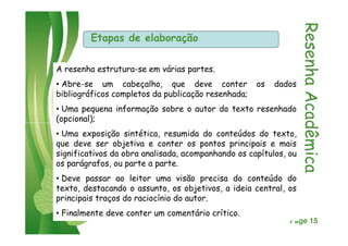 Etapas de elaboração
ResenhaAcadêmicaResenhaAcadêmica
A resenha estrutura-se em várias partes.
• Abre-se um cabeçalho, que deve conter os dados
bibliográficos completos da publicação resenhada;
• Uma pequena informação sobre o autor do texto resenhado
(opcional);
Click here to download this powerpoint template : Green Butterflies Free Powerpoint Template
For more : Microsoft Powerpoint Templates
Page 15
ResenhaAcadêmicaResenhaAcadêmica
(opcional);
• Uma exposição sintética, resumida do conteúdos do texto,
que deve ser objetiva e conter os pontos principais e mais
significativos da obra analisada, acompanhando os capítulos, ou
os parágrafos, ou parte a parte.
• Deve passar ao leitor uma visão precisa do conteúdo do
texto, destacando o assunto, os objetivos, a ideia central, os
principais traços do raciocínio do autor.
• Finalmente deve conter um comentário crítico.
 