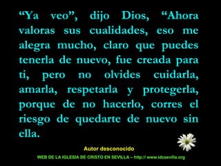 “ Ya veo”, dijo Dios, “Ahora valoras sus cualidades, eso me alegra mucho, claro que puedes tenerla de nuevo, fue creada para ti, pero no olvides cuidarla, amarla, respetarla y protegerla, porque de no hacerlo, corres el riesgo de quedarte de nuevo sin ella. Autor desconocido  WEB DE LA IGLESIA DE CRISTO EN SEVILLA – http:// www.idcsevilla.org 