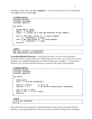 2
invoking is to the right, (e.g. str.length()). In such an expression, we are requesting
the length from the variable str.
example program:
#include <string>
#include <iostream>
#include "genlib.h"
int main()
{
string small, large;
small = "I am short";
large = "I, friend, am a long and elaborate string indeed";
cout << "The short string is " << small.length()
<< " characters." << endl;
cout << The long string is " << large.length()
<< " characters." << endl;
return 0;
}
output:
The short string is 10 characters.
The long string is 48 characters.
Accessing individual characters. Using square brackets, you can access individual
characters within a string, similar to as if the string were an array. Just as with array access,
positions are numbered starting from 0, and the last position is (length - 1). Using square
brackets, you can both read the character at a position and assign to that position.
example program:
#include <string>
#include <iostream>
#include "genlib.h"
int main()
{
string test;
test = "I am Q the omnipot3nt";
char ch = test[5]; // ch is 'Q'
test[18] = 'e'; // we correct misspelling of omnipotent
cout << test << endl;
cout << "ch = " << ch << endl;
return 0;
}
output:
I am Q the omnipotent
ch = Q
Be careful not to access positions outside the bounds of the string! The square bracket
operator is not range-checked (for efficiency reasons) and thus reading from or writing to
 