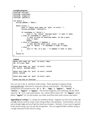 4
example program:
#include <string>
#include <iostream>
#include "simpio.h"
#include "genlib.h"
int main() {
string myName = "Neal";
while (true) {
cout << "Enter your name (or 'quit' to exit): ";
string userName = GetLine();
if (userName == "Julie") {
cout << "Hi, Julie! Welcome back!" << endl << endl;
} else if (userName == "quit") {
// user is sick of entering names, so let's quit
cout << endl;
break;
} else if (userName != myName) {
// user did not enter quit, Julie, or Neal
cout << "Hello, " << userName << endl << endl;
} else {
cout << "Oh, it’s you, " << myName << endl << endl;
}
}
return 0;
}
output:
Enter your name (or 'quit' to exit): Neal
Oh, it's you, Neal
Enter your name (or 'quit' to exit): Julie
Hi, Julie! Welcome back!
Enter your name (or 'quit' to exit): Leland
Hello, Leland
Enter your name (or 'quit' to exit): quit
Press any key to continue
You can use <, <=, >, and >= to order strings. These operators compare strings
lexicographically, character by character and are case-sensitive. The following
comparisons all evaluate to true: "A" < "B", "App" < "Apple", "help" >
"hello", "Apple" < "apple". The last one might be a bit confusing, but the ASCII
value for 'A' is 65, and comes before 'a', whose ASCII value is 97. So "Apple" comes
before "apple" (or, for that matter, any other word that starts with a lower-case letter).
Appending to a string: C++ strings are wondrous things. Suppose you have two strings, s1
and s2 and you want to create a new string of their concatenation. Conveniently, you can
just write s1 + s2, and you’ll get the result you’d expect. Similarly, if you want to append
to the end of string, you can use the += operator. You can append either another string or
a single character to the end of a string.
 