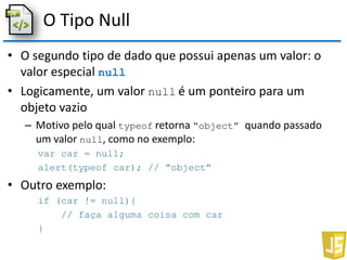 O Tipo Null
• O segundo tipo de dado que possui apenas um valor: o
valor especial null
• Logicamente, um valor null é um ponteiro para um
objeto vazio
– Motivo pelo qual typeof retorna “object” quando passado
um valor null, como no exemplo:
var car = null;
alert(typeof car); // ”object”
• Outro exemplo:
if (car != null){
// faça alguma coisa com car
}
 