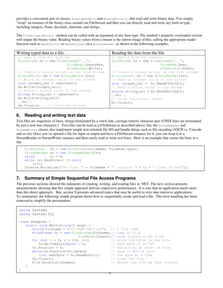 4
provides a convenient pair of classes, BinaryReader() and BinaryWriter(), that read and write binary data. You simply
“wrap” an instance of the binary class around our FileStream and then you can directly read and write any built-in type,
including integers, floats, decimals, datetime, and strings.
The FileStream.Write() method can be called with an argument of any base type. The method’s properly overloaded version
will output the binary value. Reading binary values from a stream is the mirror image of this; calling the appropriate reader
function such as ReadInt16() or ReadString()on a BinaryReader as shown in the following examples.
Writing typed data to a file. Reading the data from the file.
// Open a file for writing
FileStream fs = new FileStream("...",
FileMode.CreateNew,
FileAccess.Write);
// Create a binary writer on the file stream
BinaryWriter bw = new BinaryWriter(fs);
// Write an integer value to the stream
uint integer_val = <whatever>;
bw.Write(integer_val);
// Write a string value to the stream
string string_val = <whatever>;
bw.Write(string_val);
… etc …
bw.Close(); // Close the stream
// Open a file for reading
FileStream fs = new FileStream("...",
FileMode.Open,
FileAccess.Read);
// Create a binary writer on the file stream
BinaryReader br = new BinaryReader(fs);
// Read an integer value to the stream
uint integer_val = br.ReadUInt32();
// Read a string value to the stream
string string_val = br.ReadString();
… etc …
// Close the binary reader
br.Close();
6. Reading and writing text data
Text files are sequences of lines, strings terminated by a <new-line, carriage-return> character pair (UNIX lines are terminated
by just a new-line character.) Text files can be read as a FileStream as described above; but, the StreamReader and
StreamWriter classes also implement simple text-oriented file I/O and handle things such as file encoding (ASCII vs. Unicode
and so on). Once you’ve opened a file for input or output and have a FileStream instance for it, you can wrap it in a
StreamReader or StreamWriter instance and then easily read or write text lines. Here is an example that counts the lines in a
file:
7. Summary of Simple Sequential File Access Programs
The previous sections showed the rudiments of creating, writing, and reading files in .NET. The next section presents
measurements showing that this simple approach delivers impressive performance. It is rare that an application needs more
than this direct approach. But, section 9 presents advanced topics that may be useful to very data intensive applications.
To summarize, the following simple program shows how to sequentially create and read a file. The error handling has been
removed to simplify the presentation.
using System;
using System.IO;
class Examples {
static void Main(string[] args) {
string filename = @"C:TEMPTEST.DAT"; // a file name
FileStream fs = new FileStream(filename,// name of file
FileMode.Create);// mode (create a new file)
for (int i = 0; i < 100; i++) // write 100 bytes in the file
fs.WriteByte((byte)'a'); // each byte is an "a"
fs.Position = 0; // reposition at start of file.
while(fs.Position<fs.Length) // read to end of file
{int nextByte = fs.ReadByte();} // one byte at a time
fs.Close(); // close the file
File.Delete(filename); // delete the file we just created
}
}
FileStream fs = new FileStream(fileName, FileMode.Open);
StreamReader sr = new StreamReader(fs);
ulong lc = 0;
while (sr.ReadLine() != null)
lc++;
Console.WriteLine("The file '" + fileName + "' contains " + lc + " lines of text");
 