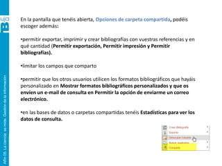 Alfin05.Lacienciasemide.Gestióndelainformación
En la pantalla que tenéis abierta, Opciones de carpeta compartida, podéis
escoger además:
•permitir exportar, imprimir y crear bibliografías con vuestras referencias y en
qué cantidad (Permitir exportación, Permitir impresión y Permitir
bibliografías).
•limitar los campos que comparto
•permitir que los otros usuarios utilicen los formatos bibliográficos que hayáis
personalizado en Mostrar formatos bibliográficos personalizados y que os
envíen un e-mail de consulta en Permitir la opción de enviarme un correo
electrónico.
•en las bases de datos o carpetas compartidas tenéis Estadísticas para ver los
datos de consulta.
 