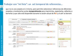 Alfin05.Lacienciasemide.Gestióndelainformación
Trabajar con “mi lista”: un set temporal de referencias…
que no es una carpeta en sí misma, pero permite seleccionar referencias de diferentes
carpetas y mantenerlas juntas temporalmente para imprimirlas, exportarlas, editarlas o
borrarlas y que sólo está disponible durante la sesión actual de RW y al salir se borrará
 