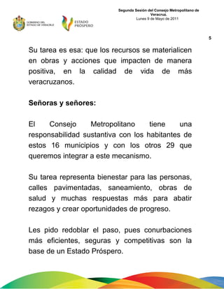 Segunda Sesión del Consejo Metropolitano de
Veracruz.
Lunes 9 de Mayo de 2011
Su tarea es esa: que los recursos se materialicen
en obras y acciones que impacten de manera
positiva, en la calidad de vida de más
veracruzanos.
Señoras y señores:
El Consejo Metropolitano tiene una
responsabilidad sustantiva con los habitantes de
estos 16 municipios y con los otros 29 que
queremos integrar a este mecanismo.
Su tarea representa bienestar para las personas,
calles pavimentadas, saneamiento, obras de
salud y muchas respuestas más para abatir
rezagos y crear oportunidades de progreso.
Les pido redoblar el paso, pues conurbaciones
más eficientes, seguras y competitivas son la
base de un Estado Próspero.
5
 