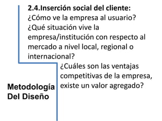 2.4.Inserción social del cliente:
¿Cómo ve la empresa al usuario?
¿Qué situación vive la
empresa/institución con respecto al
mercado a nivel local, regional o
internacional?
¿Cuáles son las ventajas
competitivas de la empresa,
existe un valor agregado?Metodología
Del Diseño
 