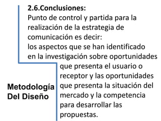 2.6.Conclusiones:
Punto de control y partida para la
realización de la estrategia de
comunicación es decir:
los aspectos que se han identificado
en la investigación sobre oportunidades
que presenta el usuario o
receptor y las oportunidades
que presenta la situación del
mercado y la competencia
para desarrollar las
propuestas.
Metodología
Del Diseño
 