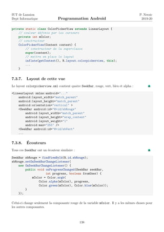 IUT de Lannion
Dept Informatique Programmation Android
P. Nerzic
2019-20
private static class ColorPickerView extends LinearLayout {
// couleur définie par les curseurs
private int mColor;
// constructeur
ColorPickerView(Context context) {
// constructeur de la superclasse
super(context);
// mettre en place le layout
inflate(getContext(), R.layout.colorpickerview, this);
...
}
7.3.7. Layout de cette vue
Le layout colorpickerview.xml contient quatre SeekBar, rouge, vert, bleu et alpha :
<LinearLayout xmlns:android="..."
android:layout_width="match_parent"
android:layout_height="match_parent"
android:orientation="vertical" >
<SeekBar android:id="@+id/sbRouge"
android:layout_width="match_parent"
android:layout_height="wrap_content"
android:layout_weight="1"
android:max="255" />
<SeekBar android:id="@+id/sbVert"
...
7.3.8. Écouteurs
Tous ces SeekBar ont un écouteur similaire :
SeekBar sbRouge = findViewById(R.id.sbRouge);
sbRouge.setOnSeekBarChangeListener(
new OnSeekBarChangeListener() {
public void onProgressChanged(SeekBar seekBar,
int progress, boolean fromUser) {
mColor = Color.argb(
Color.alpha(mColor), progress,
Color.green(mColor), Color.blue(mColor));
}
});
Celui-ci change seulement la composante rouge de la variable mColor. Il y a les mêmes choses pour
les autres composantes.
138
 