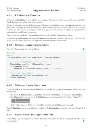 IUT de Lannion
Dept Informatique Programmation Android
P. Nerzic
2019-20
4.4.2. Réutilisation d’une vue
À l’écran, un ListView ne peut afficher que quelques éléments en même temps. On peut faire défiler
vers le haut ou vers le bas pour voir les autres.
Au lieu d’instancier autant de layouts que d’éléments dans la liste, un ListView réutilise ceux qui
deviennent invisibles à cause du défilement. Par exemple, quand on défile vers le haut pour voir
plus bas, les éléments du haut disparaissent de la vue ; on peut donc les réutiliser en changeant leur
contenu et en les affichant en dessous.
C’est comme un escalator : les marches qui arrivent à un bout reviennent au début.
Le paramètre appelé recup (ou convertView) est une telle vue réutilisée. S’il est null, on doit créer
la vue pour cet item, sinon on doit reprendre recup et changer son contenu.
4.4.3. Méthode getView personnalisée
Voici donc la surcharge de cette méthode :
@Override
public
View getView(int position, View recup, ViewGroup parent)
{
// créer ou réutiliser un PlaneteView
PlaneteView itemView = (PlaneteView) recup;
if (itemView == null)
itemView = PlaneteView.create(parent); // <==(!!)
// afficher les valeurs
itemView.setItem(super.getItem(position));
return itemView;
}
4.4.4. Méthode PlaneteView.create
Cette méthode crée une instance de PlaneteView qui est un groupe de vues pour afficher un item
des données.
• La méthode PlaneteAdapter.getView crée des PlaneteView à la demande du ListView,
• Un PlaneteView est une sorte de RelativeLayout contenant des TextView et ImageView
• Cette disposition est définie par un fichier layout XML res/layout/item.xml.
Dans le ListView, on va avoir plusieurs instances de PlaneteView, chacune pour un élément de la
liste.
4.4.5. Layout d’item res/layout/item.xml
C’est subtil : on va remplacer la racine du layout des items, un RelativeLayout par une classe
personnalisée :
77
 