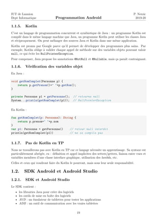 IUT de Lannion
Dept Informatique Programmation Android
P. Nerzic
2019-20
1.1.5. Kotlin
C’est un langage de programmation concurrent et symbiotique de Java : un programme Kotlin est
compilé dans le même langage machine que Java, un programme Kotlin peut utiliser les classes Java
et réciproquement. On peut mélanger des sources Java et Kotlin dans une même application.
Kotlin est promu par Google parce qu’il permet de développer des programmes plus sains. Par
exemple, Kotlin oblige à valider chaque appel de méthode sur des variables objets pouvant valoir
null, ce qui évite les NullPointerException.
Pour compenser, Java propose les annotations @NotNull et @Nullable, mais ça paraît contraignant.
1.1.6. Vérification des variables objet
En Java :
void getNomComplet(Personne p) {
return p.getPrenom()+" "+p.getNom();
}
private Personne p1 = getPersonne(); // retourne null
System...println(getNomComplet(p1)); // NullPointerException
En Kotlin :
fun getNomComplet(p: Personne): String {
return p.prenom+" "+p.nom
}
var p1: Personne = getPersonne() // retour null interdit
println(getNomComplet(p1)) // ne se compile pas
1.1.7. Pas de Kotlin en TP
Nous ne travaillerons pas avec Kotlin en TP car ce langage nécessite un apprentissage. Sa syntaxe est
particulièrement abrégée, ex : définition et appel implicites des setters/getters, liaison entre vues et
variables membres d’une classe interface graphique, utilisation des lambda, etc.
Celles et ceux qui voudront faire du Kotlin le pourront, mais sous leur seule responsabilité.
1.2. SDK Android et Android Studio
1.2.1. SDK et Android Studio
Le SDK contient :
• les librairies Java pour créer des logiciels
• les outils de mise en boîte des logiciels
• AVD : un émulateur de tablettes pour tester les applications
• ADB : un outil de communication avec les vraies tablettes
19
 