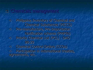    Chemicals management    Philippine Inventory of Chemical and  Chemical Substances (PICCS)    Pre-manufacture, Pre-Importation  Notification scheme (PMPIN)    Priority Chemical List (PCL) - DAO  98-29    Chemical Control Orders (CCOs)    Participation in international treaties,  agreements, etc.   . 