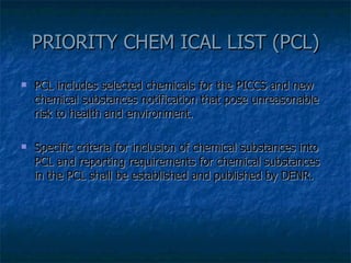 PRIORITY CHEM ICAL LIST (PCL) PCL includes selected chemicals for the PICCS and new chemical substances notification that pose unreasonable risk to health and environment. Specific criteria for inclusion of chemical substances into PCL and reporting requirements for chemical substances in the PCL shall be established and published by DENR. 