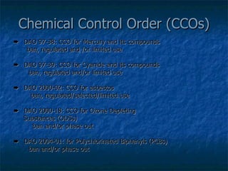 Chemical Control Order (CCOs)    DAO 97-38: CCO for Mercury and its compounds  ban, regulated and /or limited use    DAO 97-39: CCO for Cyanide and its compounds    ban, regulated and/or limited use    DAO 2000-02: CCO for asbestos    ban, regulated/selected/limited use    DAO 2000-18: CCO for Ozone Depleting Substances (ODSs)    ban and/or phase out    DAO 2004-01: for Polychlorinated Biphenyls (PCBs)    ban and/or phase out 