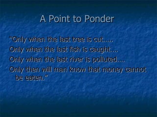 A Point to Ponder  “Only when the last tree is cut….. Only when the last fish is caught…. Only when the last river is polluted…. Only then will man know that money cannot be eaten.” 