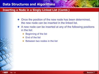 Data Structures and Algorithms
Inserting a Node in a Singly-Linked List (Contd.)


                Once the position of the new node has been determined,
                the new node can be inserted in the linked list.
                A new node can be inserted at any of the following positions
                in the list:
                   Beginning of the list
                   End of the list
                   Between two nodes in the list




     Ver. 1.0                                                        Session 7
 