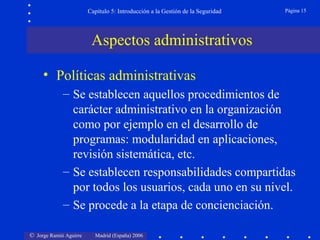 © Jorge Ramió Aguirre Madrid (España) 2006
Capítulo 5: Introducción a la Gestión de la Seguridad Página 15
• Políticas administrativas
– Se establecen aquellos procedimientos de
carácter administrativo en la organización
como por ejemplo en el desarrollo de
programas: modularidad en aplicaciones,
revisión sistemática, etc.
– Se establecen responsabilidades compartidas
por todos los usuarios, cada uno en su nivel.
– Se procede a la etapa de concienciación.
Aspectos administrativos
 