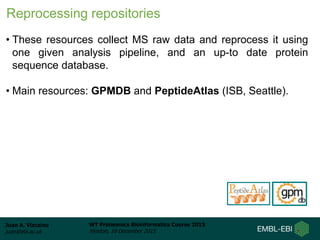 Juan A. Vizcaíno
juan@ebi.ac.uk
WT Proteomics Bioinformatics Course 2015
Hinxton, 10 December 2015
Reprocessing repositories
• These resources collect MS raw data and reprocess it using
one given analysis pipeline, and an up-to date protein
sequence database.
• Main resources: GPMDB and PeptideAtlas (ISB, Seattle).
 