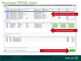 Juan A. Vizcaíno
juan@ebi.ac.uk
WT Proteomics Bioinformatics Course 2015
Hinxton, 10 December 2015
Find the desired PRIDE project …
… and start re-analyzing the data!
… inspect the project details ….
Reshake PRIDE data!
 