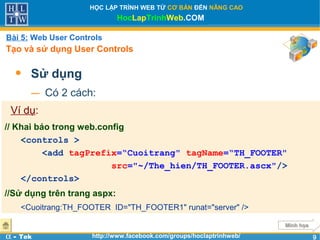 99
HỌC LẬP TRÌNH WEB TỪ CƠ BẢN ĐẾN NÂNG CAO
HocLapTrinhWeb.COM
α - Tek http://www.facebook.com/groups/hoclaptrinhweb/
• Sử dụng
− Có 2 cách:
Bài 5: Web User Controls
Tạo và sử dụng User Controls
Minh họaMinh họa
Ví dụ:
// Khai báo trong web.config
<controls >
<add tagPrefix=“Cuoitrang" tagName=“TH_FOOTER"
src="~/The_hien/TH_FOOTER.ascx"/>
</controls>
//Sử dụng trên trang aspx:
<Cuoitrang:TH_FOOTER ID="TH_FOOTER1" runat="server" />
 