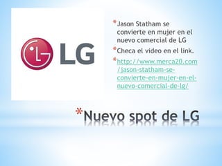 *
*Jason Statham se
convierte en mujer en el
nuevo comercial de LG
*Checa el video en el link.
*http://www.merca20.com
/jason-statham-se-
convierte-en-mujer-en-el-
nuevo-comercial-de-lg/
 