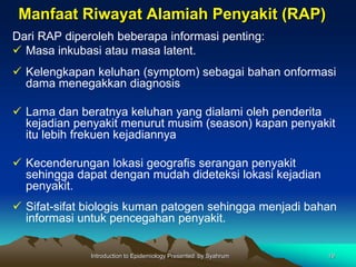 Manfaat Riwayat Alamiah Penyakit (RAP)
Dari RAP diperoleh beberapa informasi penting:
 Masa inkubasi atau masa latent.
 Kelengkapan keluhan (symptom) sebagai bahan onformasi
dama menegakkan diagnosis
 Lama dan beratnya keluhan yang dialami oleh penderita
kejadian penyakit menurut musim (season) kapan penyakit
itu lebih frekuen kejadiannya
 Kecenderungan lokasi geografis serangan penyakit
sehingga dapat dengan mudah dideteksi lokasi kejadian
penyakit.
 Sifat-sifat biologis kuman patogen sehingga menjadi bahan
informasi untuk pencegahan penyakit.
Introduction to Epidemiology Presented by Syahrum 19
 