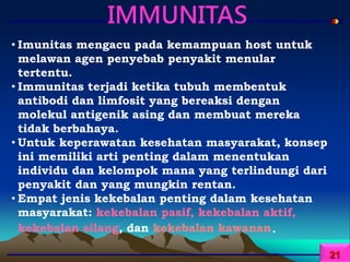 IMMUNITAS
• Imunitas mengacu pada kemampuan host untuk
melawan agen penyebab penyakit menular
tertentu.
• Immunitas terjadi ketika tubuh membentuk
antibodi dan limfosit yang bereaksi dengan
molekul antigenik asing dan membuat mereka
tidak berbahaya.
• Untuk keperawatan kesehatan masyarakat, konsep
ini memiliki arti penting dalam menentukan
individu dan kelompok mana yang terlindungi dari
penyakit dan yang mungkin rentan.
• Empat jenis kekebalan penting dalam kesehatan
masyarakat: kekebalan pasif, kekebalan aktif,
kekebalan silang, dan kekebalan kawanan.
21
 