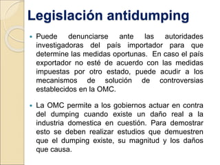 Legislación antidumping
 Puede denunciarse ante las autoridades
investigadoras del país importador para que
determine las medidas oportunas. En caso el país
exportador no esté de acuerdo con las medidas
impuestas por otro estado, puede acudir a los
mecanismos de solución de controversias
establecidos en la OMC.
 La OMC permite a los gobiernos actuar en contra
del dumping cuando existe un daño real a la
industria domestica en cuestión. Para demostrar
esto se deben realizar estudios que demuestren
que el dumping existe, su magnitud y los daños
que causa.
 