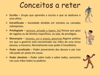  Escriba – Grupo que aprendia a escrita e que se dedicava a
esse ofício.
 Estratificada – Sociedade dividida em estratos ou camadas
sobrepostas.
 Privilegiado – (privum, privado e legem, lei) Pessoa que goza
de regalias ou de direitos específicos, ou seja, de privilégios.
 Monarquia – (monos, um e arquia, governo) Regime político
em que o governo está concentrado nas mãos de uma única
pessoa, o monarca. Normalmente esse poder é hereditário.
 Poder sacralizado – Poder proveniente dos deuses e por isso
não pode ser posto em causa.
 Poder absoluto – Poder sobre tudo e sobre todos, concentra
nas suas mãos todos os poderes.
Conceitos a reter
 