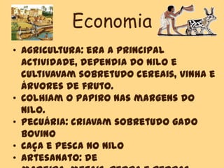 Economia
• Agricultura: era a principal
actividade, dependia do Nilo e
cultivavam sobretudo cereais, vinha e
árvores de fruto.
• Colhiam o papiro nas margens do
Nilo.
• Pecuária: criavam sobretudo gado
bovino
• Caça e Pesca no Nilo
• Artesanato: de
 