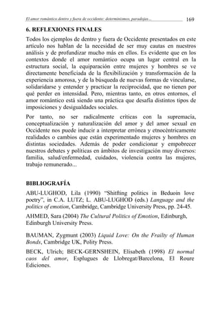 El amor romántico dentro y fuera de occidente: determinismos, paradojas… 169
6. REFLEXIONES FINALES
Todos los ejemplos de dentro y fuera de Occidente presentados en este
artículo nos hablan de la necesidad de ser muy cautas en nuestros
análisis y de profundizar mucho más en ellos. Es evidente que en los
contextos donde el amor romántico ocupa un lugar central en la
estructura social, la equiparación entre mujeres y hombres se ve
directamente beneficiada de la flexibilización y transformación de la
experiencia amorosa, y de la búsqueda de nuevas formas de vincularse,
solidaridarse y entender y practicar la reciprocidad, que no tienen por
qué perder en intensidad. Pero, mientras tanto, en otros entornos, el
amor romántico está siendo una práctica que desafía distintos tipos de
imposiciones y desigualdades sociales.
Por tanto, no ser radicalmente críticas con la supremacía,
conceptualización y naturalización del amor y del amor sexual en
Occidente nos puede inducir a interpretar errónea y etnocéntricamente
realidades o cambios que están experimentado mujeres y hombres en
distintas sociedades. Además de poder condicionar y empobrecer
nuestros debates y políticas en ámbitos de investigación muy diversos:
familia, salud/enfermedad, cuidados, violencia contra las mujeres,
trabajo remunerado...
BIBLIOGRAFÍA
ABU-LUGHOD, Lila (1990) “Shitfting politics in Beduoin love
poetry”, in C.A. LUTZ; L. ABU-LUGHOD (eds.) Language and the
politics of emotion, Cambridge, Cambridge University Press, pp. 24-45.
AHMED, Sara (2004) The Cultural Politics of Emotion, Edinburgh,
Edinburgh University Press.
BAUMAN, Zygmunt (2003) Liquid Love: On the Frailty of Human
Bonds, Cambridge UK, Polity Press.
BECK, Ulrich; BECK-GERNSHEIN, Elisabeth (1998) El normal
caos del amor, Esplugues de Llobregat/Barcelona, El Roure
Ediciones.
 