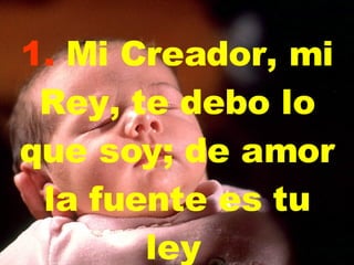 1.  Mi Creador, mi Rey,   te debo lo que soy;   de amor la fuente es tu ley   