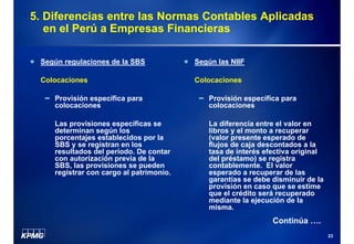 5. Diferencias entre las Normas Contables Aplicadas
en el Perú a Empresas Financieras
Según regulaciones de la SBS

Según las NIIF

Colocaciones

Colocaciones

Provisión específica para
colocaciones

Provisión específica para
colocaciones

Las provisiones específicas se
determinan según los
porcentajes establecidos por la
SBS y se registran en los
resultados del período. De contar
con autorización previa de la
SBS, las provisiones se pueden
registrar con cargo al patrimonio.

La diferencia entre el valor en
libros y el monto a recuperar
(valor presente esperado de
flujos de caja descontados a la
tasa de interés efectiva original
del préstamo) se registra
contablemente. El valor
esperado a recuperar de las
garantías se debe disminuir de la
provisión en caso que se estime
que el crédito será recuperado
mediante la ejecución de la
misma.

Continúa ….
23

 
