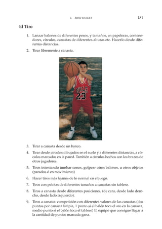 El Tiro
1. Lanzar balones de diferentes pesos, y tamaños, en papeleras, contene-
dores, círculos, canastas de diferentes alturas etc. Hacerlo desde dife-
rentes distancias.
2. Tirar libremente a canasta.
3. Tirar a canasta desde un banco.
4. Tirar desde círculos dibujados en el suelo y a diferentes distancias, a cír-
culos marcados en la pared. También a círculos hechos con los brazos de
otros jugadores.
5. Tiros intentando tumbar conos, golpear otros balones, u otros objetos
(parados ó en movimiento)
6. Hacer tiros más lejanos de lo normal en el juego.
7. Tiros con pelotas de diferentes tamaños a canastas sin tablero.
8. Tiros a canasta desde diferentes posiciones, (de cara, desde lado dere-
cho, desde lado izquierdo).
9. Tiros a canasta: competición con diferentes valores de las canastas (dos
puntos por canasta limpia, 1 punto si el balón toca el aro en la canasta,
medio punto si el balón toca el tablero) El equipo que consigue llegar a
la cantidad de puntos marcada gana.
6. MINI BASKET 181
 