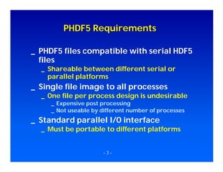 PHDF5 Requirements
_ PHDF5 files compatible with serial HDF5
files
_ Shareable between different serial or
parallel platforms

_ Single file image to all processes

_ One file per process design is undesirable
_ Expensive post processing
_ Not useable by different number of processes

_ Standard parallel I/O interface

_ Must be portable to different platforms

-3-

 