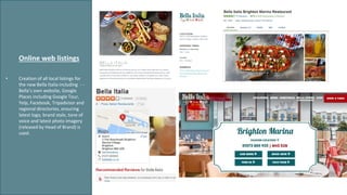 • Creation of all local listings for
the new Bella Italia including - -
Bella’s own website, Google
Places including Google Tour,
Yelp, Facebook, Tripadvisor and
regional directories, ensuring
latest logo, brand style, tone of
voice and latest photo imagery
(released by Head of Brand) is
used.
Online web listings
 